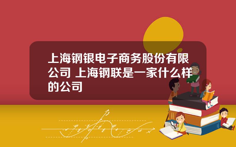 上海钢银电子商务股份有限公司 上海钢联是一家什么样的公司